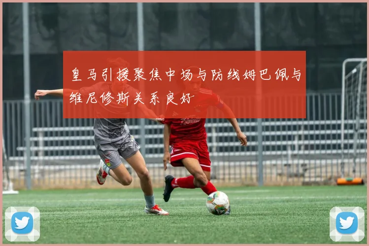 皇马引援聚焦中场与防线姆巴佩与维尼修斯关系良好