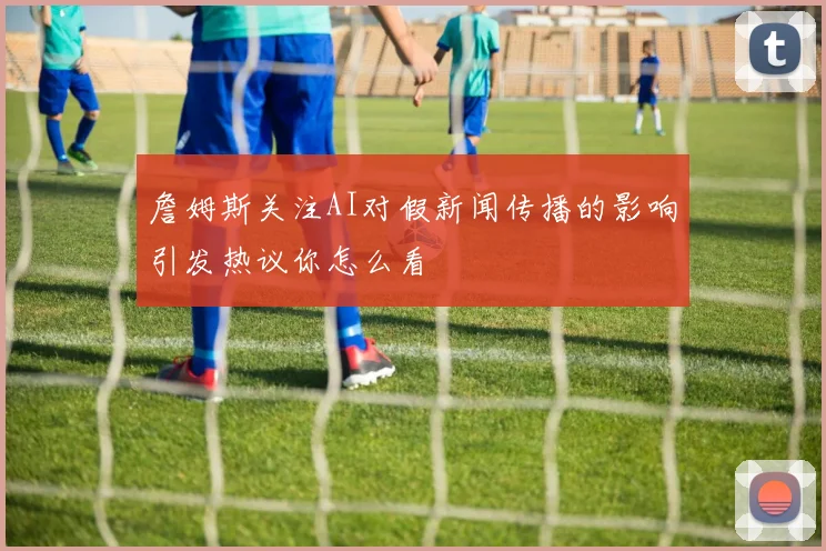 詹姆斯关注AI对假新闻传播的影响引发热议你怎么看