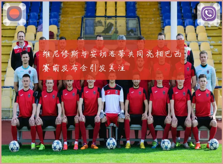 维尼修斯与安切洛蒂共同亮相巴西赛前发布会引发关注