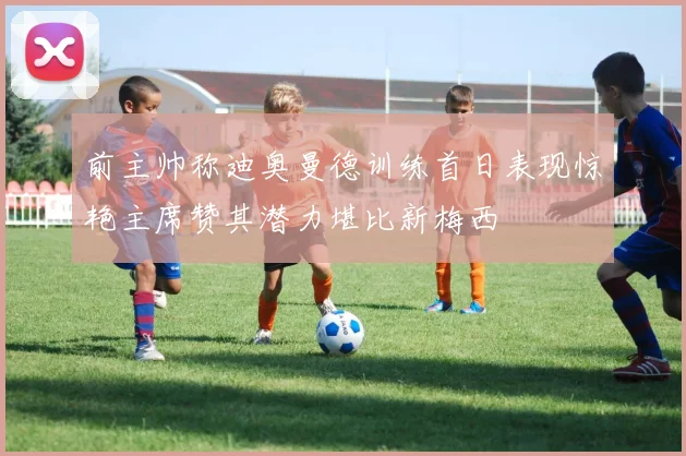 前主帅称迪奥曼德训练首日表现惊艳主席赞其潜力堪比新梅西