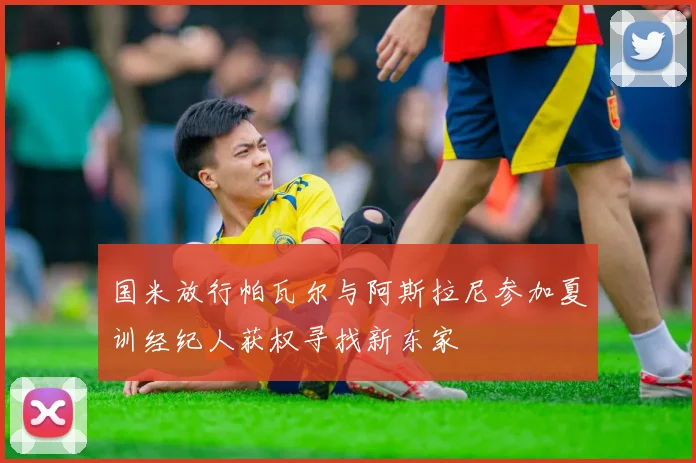 国米放行帕瓦尔与阿斯拉尼参加夏训经纪人获权寻找新东家