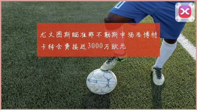 尤文图斯瞄准那不勒斯中场洛博特卡转会费接近3000万欧元