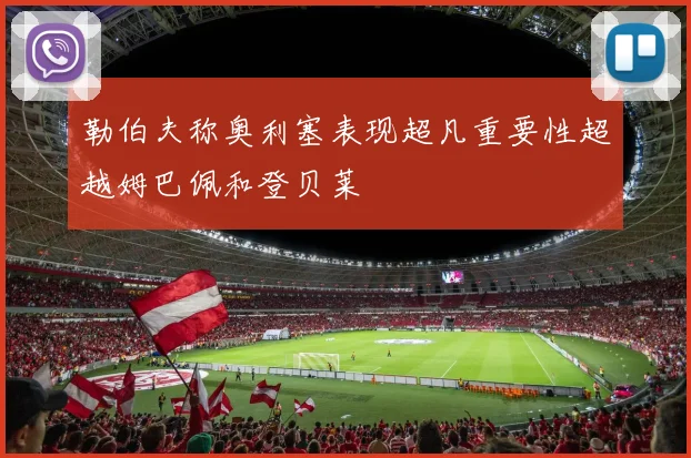 勒伯夫称奥利塞表现超凡重要性超越姆巴佩和登贝莱