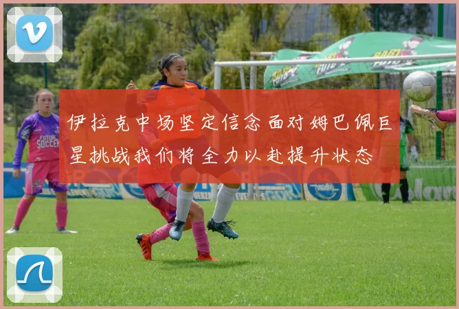伊拉克中场坚定信念面对姆巴佩巨星挑战我们将全力以赴提升状态