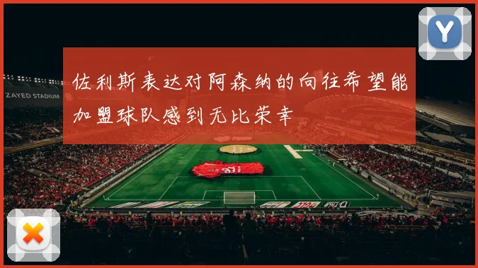 佐利斯表达对阿森纳的向往希望能加盟球队感到无比荣幸