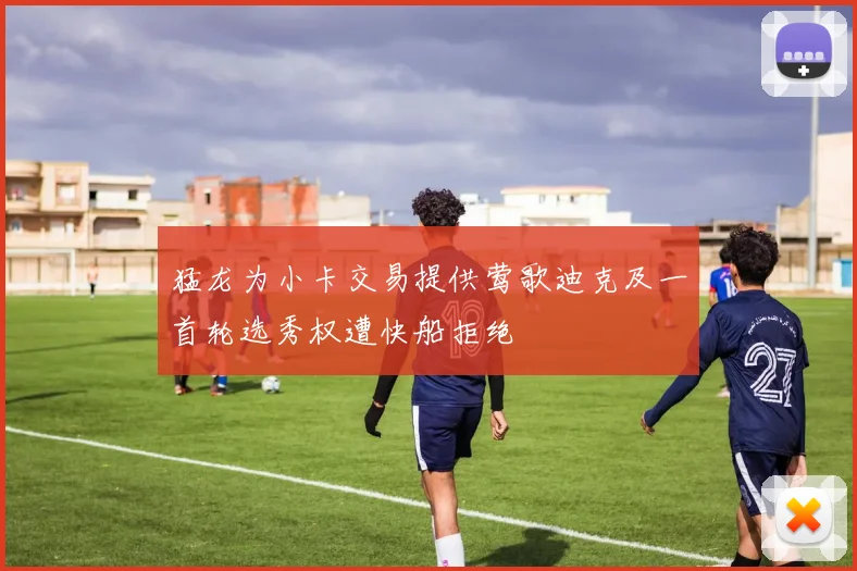 猛龙为小卡交易提供莺歌迪克及一首轮选秀权遭快船拒绝