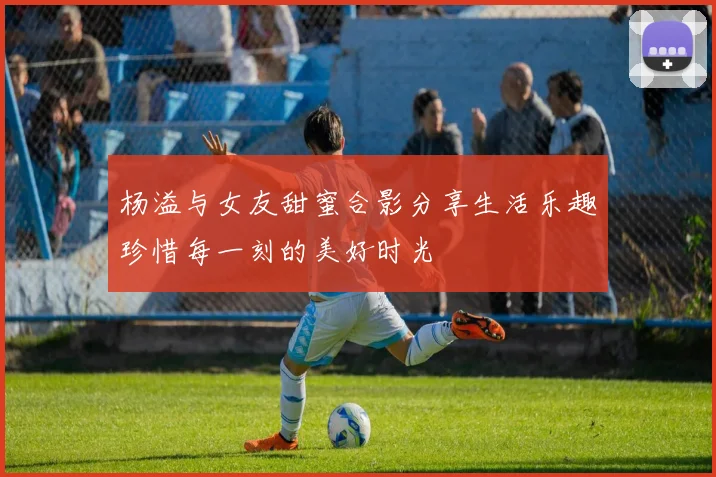 杨溢与女友甜蜜合影分享生活乐趣珍惜每一刻的美好时光