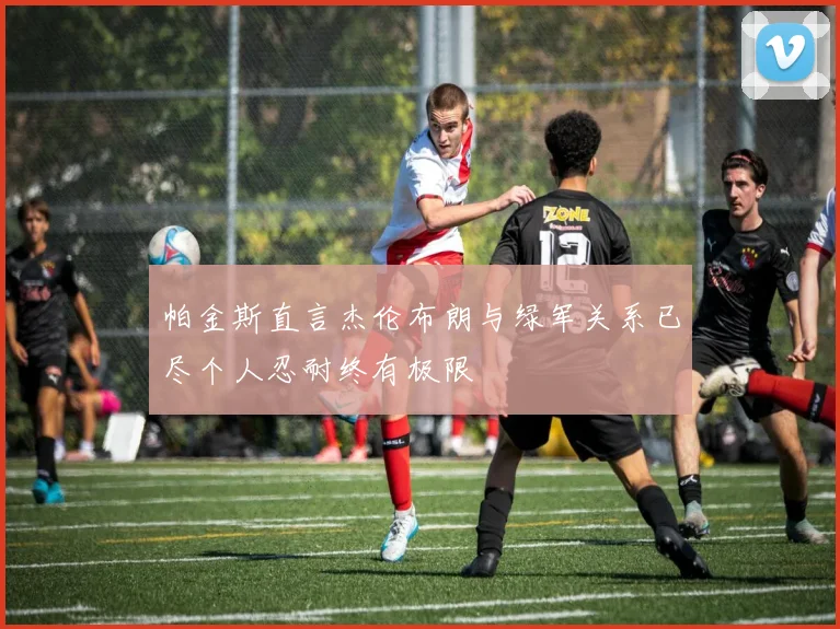 帕金斯直言杰伦布朗与绿军关系已尽个人忍耐终有极限