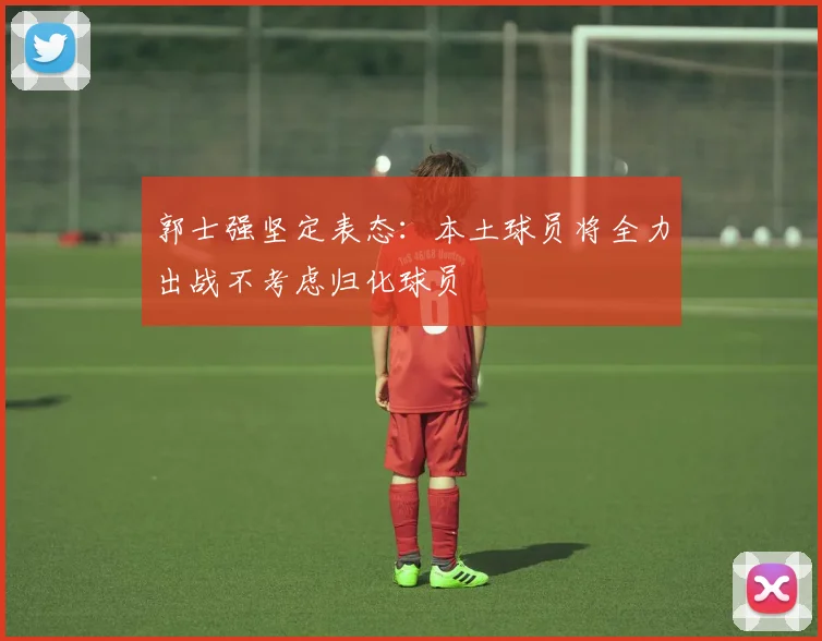 郭士强坚定表态：本土球员将全力出战不考虑归化球员
